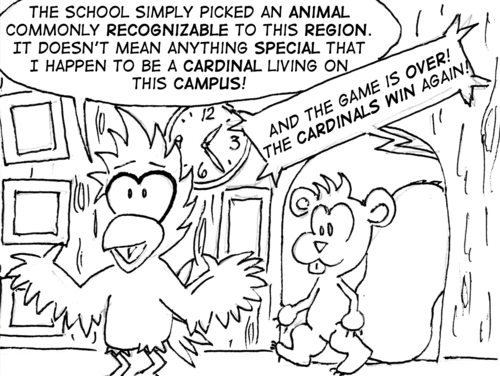 They enter Cal's house, which is built into the tree they were standing on. Cal" "The school simply picked an animal commonly recognizable to this region. It doesn't mean anything special that I happen to be a cardinal living on this campus!" Announcer, outside: "And the game is over! The Cardinals win again!"