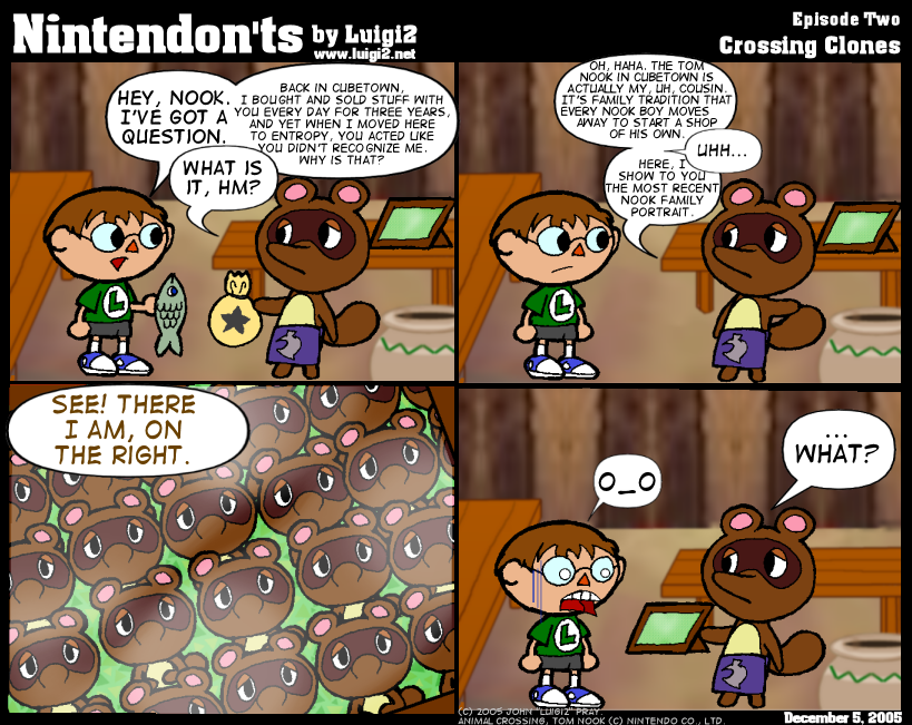 Frame 1: Boy: "Hey, Nook. I've got a question." Raccoon: "What is it, hm?" Boy: "Back in CubeTown, I bought and sold stuff with you every day for three years, and yet when I moved here to Entropy, you acted like you didn't recognize me. Why is that?" Frame 2: Nook: "Oh, haha. The Tom Nook in CubeTown is actually my, uh, cousin. It's family tradition that every Nook boy moves away to start a shop of his own." Boy: "Uhh..." Nook: "Here, I show to you the most recent Nook family portrait." Frame 3: A group portrait depicts over a dozen identical raccoons. Nook "See! There I am, on the right." Frame 4: Boy looks disturbed/terrified. Nook: "...What?"