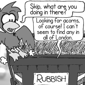 Cal, arriving at a large container labeled "RUBBISH": "Skip, what are you doing in there?" Skip, from inside the container: "Looking for acorns, of course! I can't seem to find any in all of London."