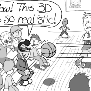 A basketball game. In the audience, a student sits in the front row wearing 3D glasses (the cardboard, red lens, blue lens kind). A basketball is flying directly at his face. Everyone stares in horror. The student, grinning, exclaims, "Wow! This 3D is _so realistic_!"