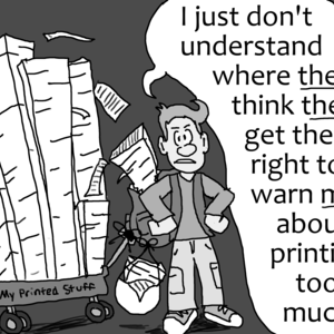 A grumpy male student exclaims, "I just don't understand where *they* think *they* get the right to warn *me* about printing too much." This student is wearing a backpack overflowing with printed sheets, with another bag full of printed sheets attached, as well as a large red wagon labeled "My Printed Stuff" containing huge stacks of printed sheets of paper.