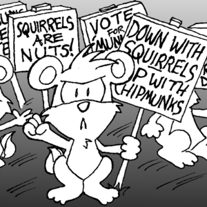 Angry chipmunks are picketing. Their signs read "Down with squirrels! Up with chipmunks!" / "Chipmunks are better!" / "Squirrels are nuts!" / "Vote for 'munks!" / "Give me chipmunks or give me death!"