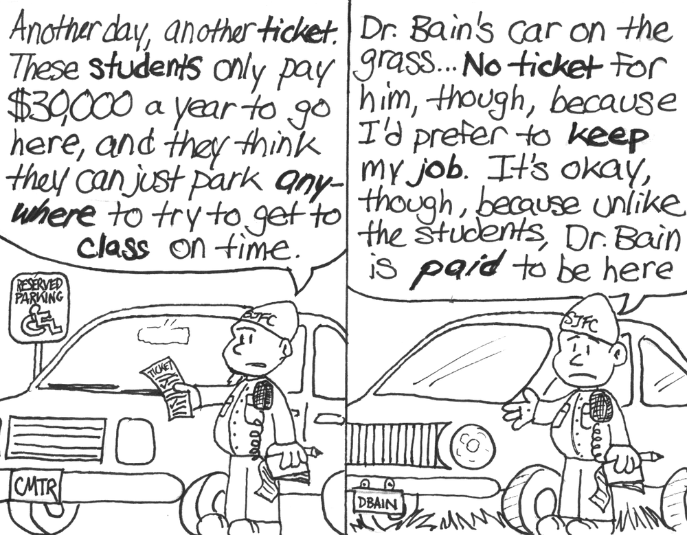 An SJFC security guard puts a freshly-written parking ticket on the windshield of a car with a license plate of "CMTR" that's parked in a Reserved Parking spot. "Another day, another ticket. These students only pay $30,000 a year to go here, and they think the can just park anywhere to try to get to class on time." The same security guard stands next to a fancy-looking car with a license plate of "DBAIN" that is parked fully on some grass. "Dr. Bain's car on the grass... No ticket for him, though, because I'd prefer to keep my job. It's okay, though, because unlike the students, Dr. Bain is _paid_ to be here."