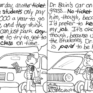 An SJFC security guard puts a freshly-written parking ticket on the windshield of a car with a license plate of "CMTR" that's parked in a Reserved Parking spot. "Another day, another ticket. These students only pay $30,000 a year to go here, and they think the can just park anywhere to try to get to class on time." The same security guard stands next to a fancy-looking car with a license plate of "DBAIN" that is parked fully on some grass. "Dr. Bain's car on the grass... No ticket for him, though, because I'd prefer to keep my job. It's okay, though, because unlike the students, Dr. Bain is _paid_ to be here."