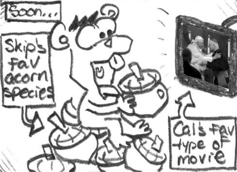 [Soon...] Munk is by himself watching [Cal's favorite type of movie] and chowing down on [Skip's fav acorn species].