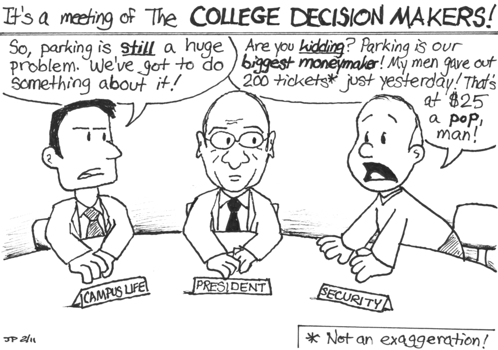 [It's a meeting of the COLLEGE DECISION MAKERS!] Campus Life man: 'So, parking is _still_ a huge problem. We've got to do something about it!' The college President sits in the middle of the table. Security man: 'Are you _kidding_? Parking is out _biggest moneymaker_! My men gave out 200 tickets* just yesterday! That's at $25 a _pop_, man!' [* Not an exaggeration!]