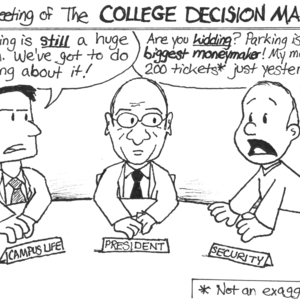 [It's a meeting of the COLLEGE DECISION MAKERS!] Campus Life man: 'So, parking is _still_ a huge problem. We've got to do something about it!' The college President sits in the middle of the table. Security man: 'Are you _kidding_? Parking is out _biggest moneymaker_! My men gave out 200 tickets* just yesterday! That's at $25 a _pop_, man!' [* Not an exaggeration!]