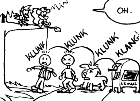 Skip drops the acorn-with-envelope-attached from the branch they're standing on. It goes "KLUNK" "KLUNK" "KLUNK" on the heads of three passerby below (two humans and a dog) and finally lands with a "KLANG" inside of a USPS post box. Each "KLUNK" and "KLANG" begins with the letter 'K'. Cal: "Oh."